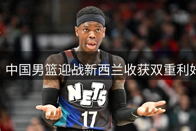 中国男篮迎战新西兰收获双重利好
