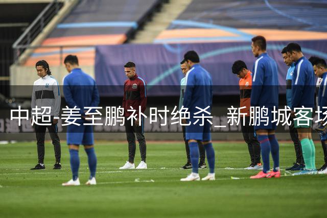 中超-姜至鹏补时绝杀 新鹏城客场2-1逆转送铁人2连败