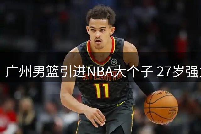 广州男篮引进NBA大个子 27岁强力中锋加盟助力重建