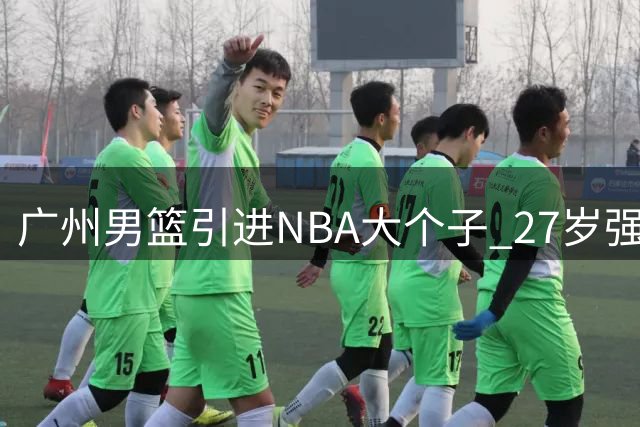 广州男篮引进NBA大个子 27岁强力中锋加盟助力重建
