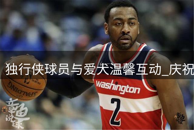 独行侠球员与爱犬温馨互动 庆祝全美爱狗日