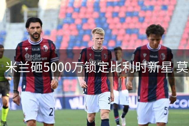 米兰砸5000万锁定比利时新星 莫雷拉婉拒英超德甲