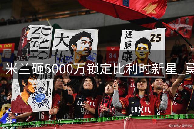 米兰砸5000万锁定比利时新星 莫雷拉婉拒英超德甲