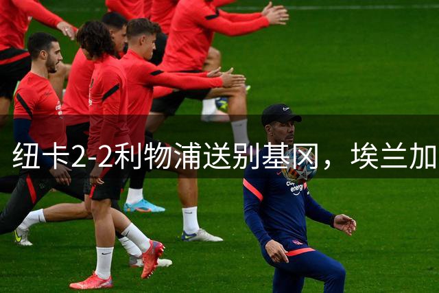 纽卡2-2利物浦送别基冈，埃兰加破荒致敬传奇