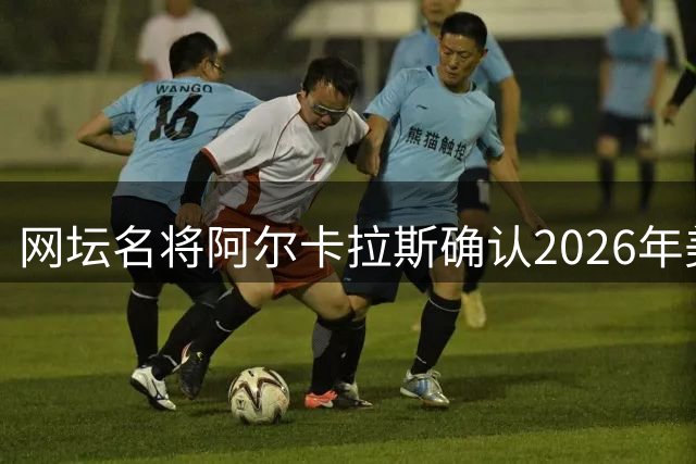 网坛名将阿尔卡拉斯确认2026年美网重返赛场