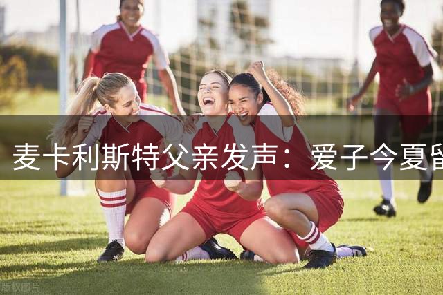 麦卡利斯特父亲发声：爱子今夏留守利物浦，蓝月蓝军求购无望