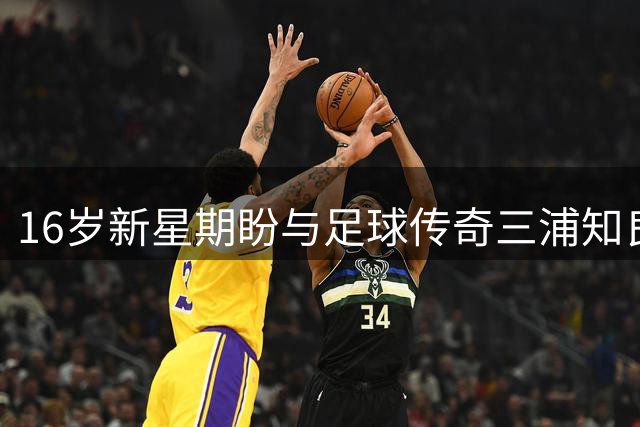 16岁新星期盼与足球传奇三浦知良交流球衣
