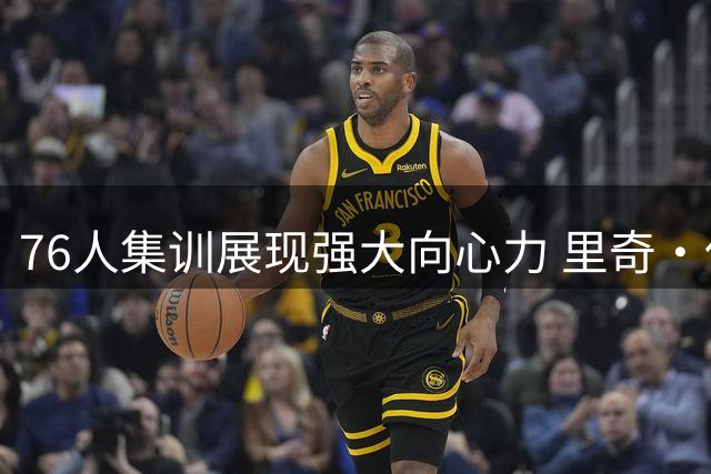 76人集训展现强大向心力 里奇·保罗呼吁球迷期待