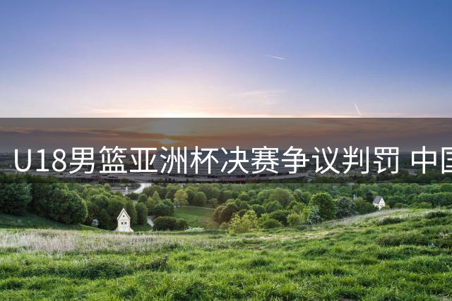 U18男篮亚洲杯决赛争议判罚 中国小将憾负澳大利亚